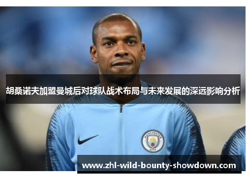 胡桑诺夫加盟曼城后对球队战术布局与未来发展的深远影响分析 胡桑诺夫加盟曼城后对球队战术布局与未来发展的深远影响分析