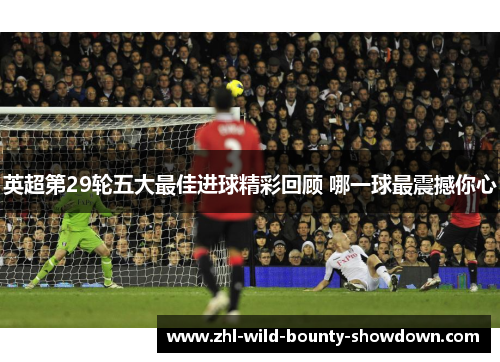 英超第29轮五大最佳进球精彩回顾 哪一球最震撼你心 英超第29轮五大最佳进球精彩回顾 哪一球最震撼你心