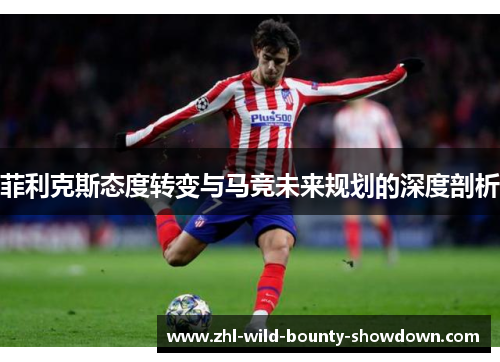 菲利克斯态度转变与马竞未来规划的深度剖析 菲利克斯态度转变与马竞未来规划的深度剖析