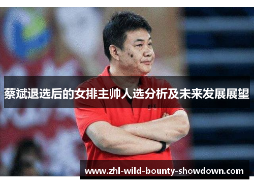 蔡斌退选后的女排主帅人选分析及未来发展展望 蔡斌退选后的女排主帅人选分析及未来发展展望