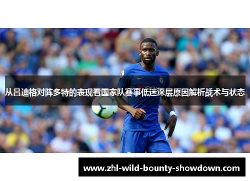 从吕迪格对阵多特的表现看国家队赛事低迷深层原因解析战术与状态 从吕迪格对阵多特的表现看国家队赛事低迷深层原因解析战术与状态