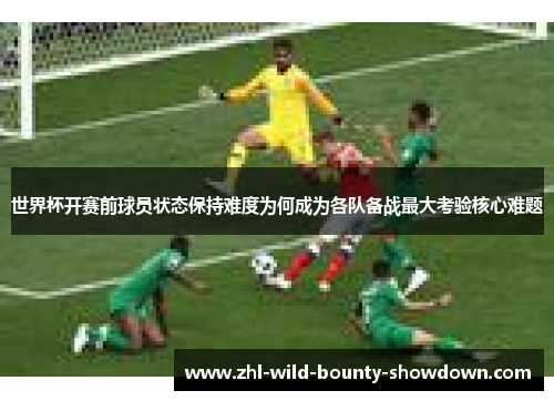 世界杯开赛前球员状态保持难度为何成为各队备战最大考验核心难题 世界杯开赛前球员状态保持难度为何成为各队备战最大考验核心难题
