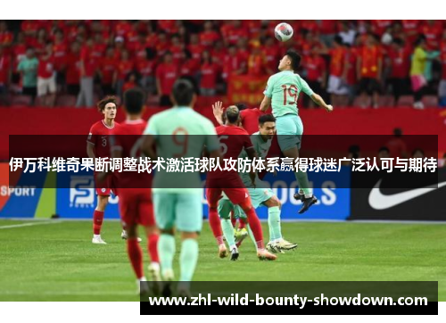 伊万科维奇果断调整战术激活球队攻防体系赢得球迷广泛认可与期待 伊万科维奇果断调整战术激活球队攻防体系赢得球迷广泛认可与期待