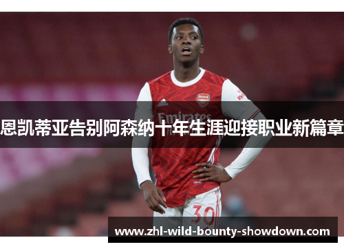 恩凯蒂亚告别阿森纳十年生涯迎接职业新篇章 恩凯蒂亚告别阿森纳十年生涯迎接职业新篇章