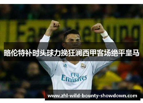 略伦特补时头球力挽狂澜西甲客场绝平皇马
