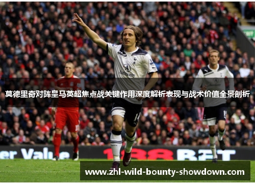 莫德里奇对阵皇马英超焦点战关键作用深度解析表现与战术价值全景剖析