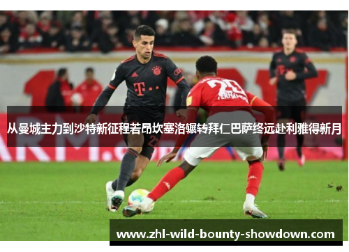 从曼城主力到沙特新征程若昂坎塞洛辗转拜仁巴萨终远赴利雅得新月