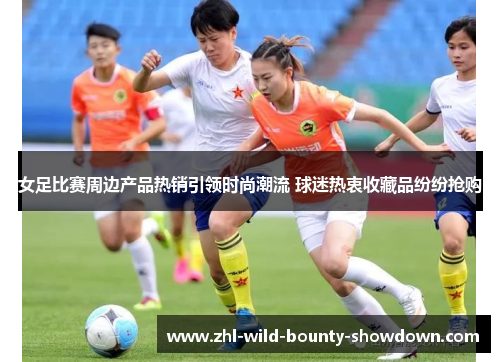 女足比赛周边产品热销引领时尚潮流 球迷热衷收藏品纷纷抢购