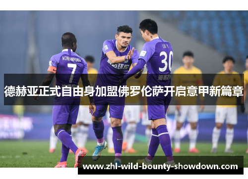 德赫亚正式自由身加盟佛罗伦萨开启意甲新篇章