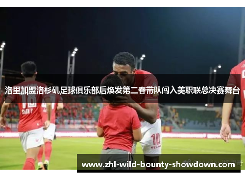 洛里加盟洛杉矶足球俱乐部后焕发第二春带队闯入美职联总决赛舞台