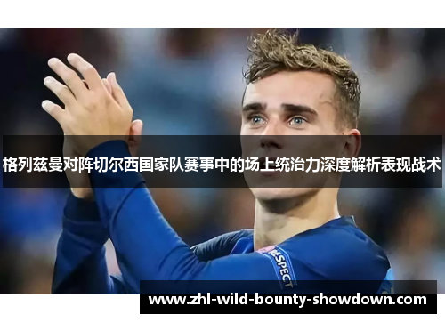 格列兹曼对阵切尔西国家队赛事中的场上统治力深度解析表现战术 格列兹曼对阵切尔西国家队赛事中的场上统治力深度解析表现战术