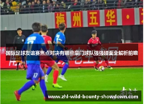 国际足球友谊赛焦点对决有哪些豪门球队强强碰面全解析前瞻