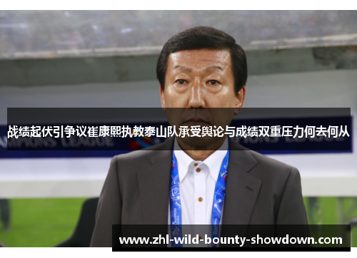 战绩起伏引争议崔康熙执教泰山队承受舆论与成绩双重压力何去何从